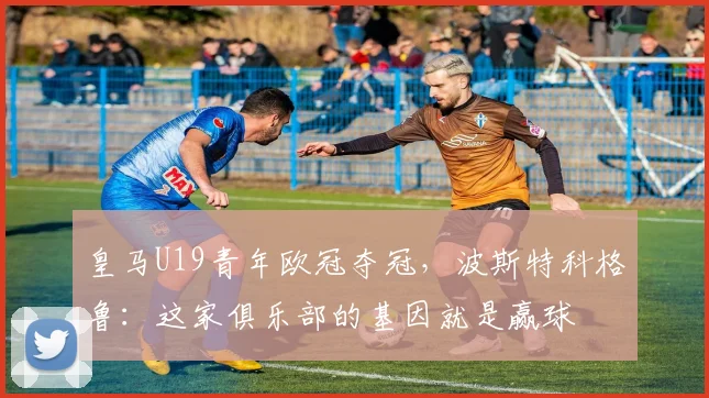 皇马U19青年欧冠夺冠，波斯特科格鲁：这家俱乐部的基因就是赢球