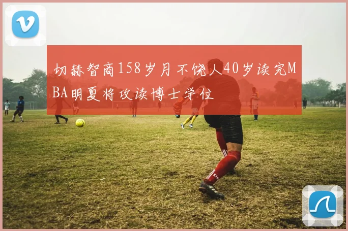 切赫智商158岁月不饶人40岁读完MBA明夏将攻读博士学位
