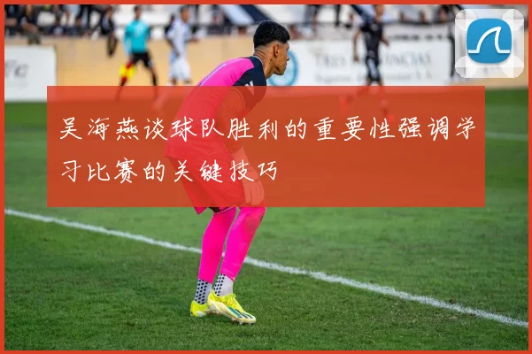 吴海燕谈球队胜利的重要性强调学习比赛的关键技巧