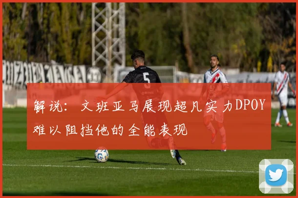解说：文班亚马展现超凡实力DPOY难以阻挡他的全能表现