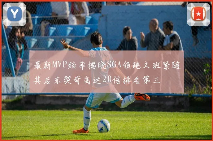 最新MVP赔率揭晓SGA领跑文班紧随其后东契奇高达20倍排名第三