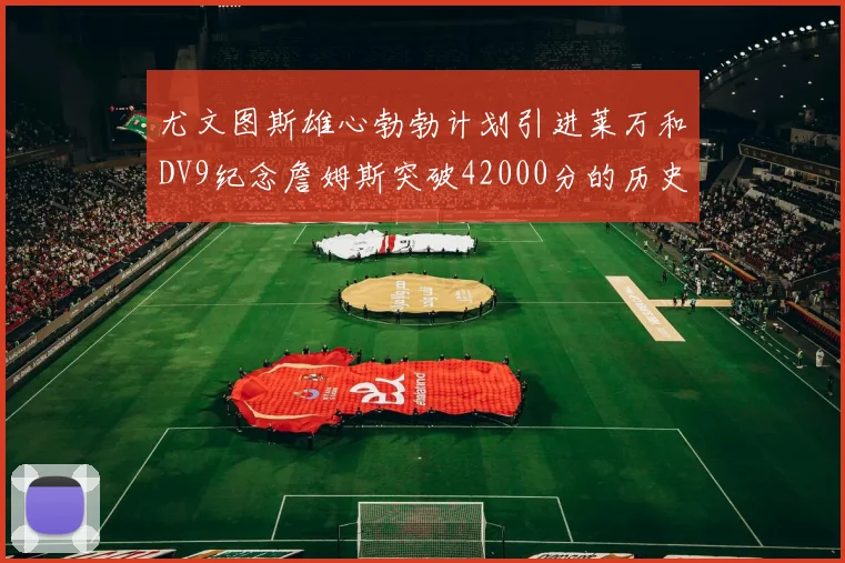 尤文图斯雄心勃勃计划引进莱万和DV9纪念詹姆斯突破42000分的历史时刻