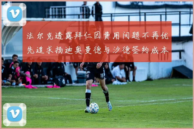 法尔克透露拜仁因费用问题不再优先追求扬迪奥曼德与沙德签约成本高昂