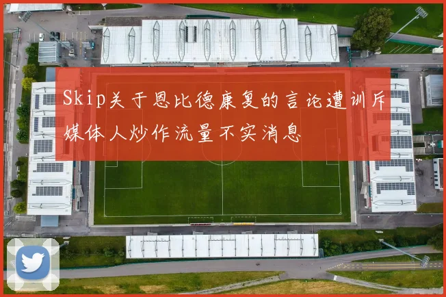 Skip关于恩比德康复的言论遭训斥媒体人炒作流量不实消息