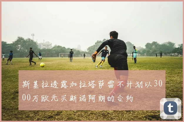 斯基拉透露加拉塔萨雷不计划以3000万欧元买断诺阿朗的合约
